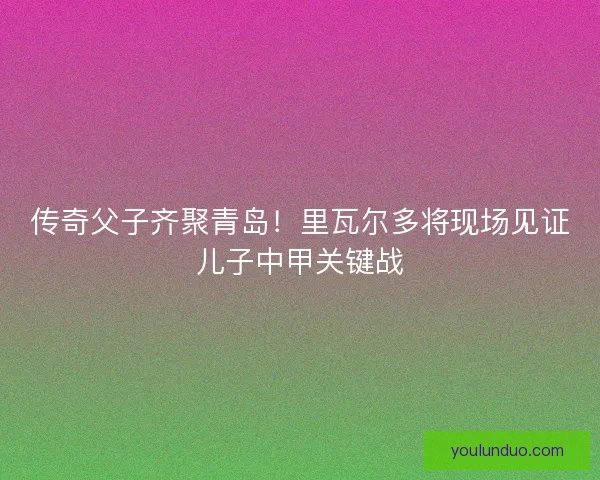 传奇父子齐聚青岛！里瓦尔多将现场见证儿子中甲关键战