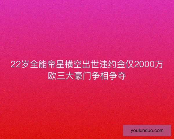 22岁全能帝星横空出世违约金仅2000万欧三大豪门争相争夺