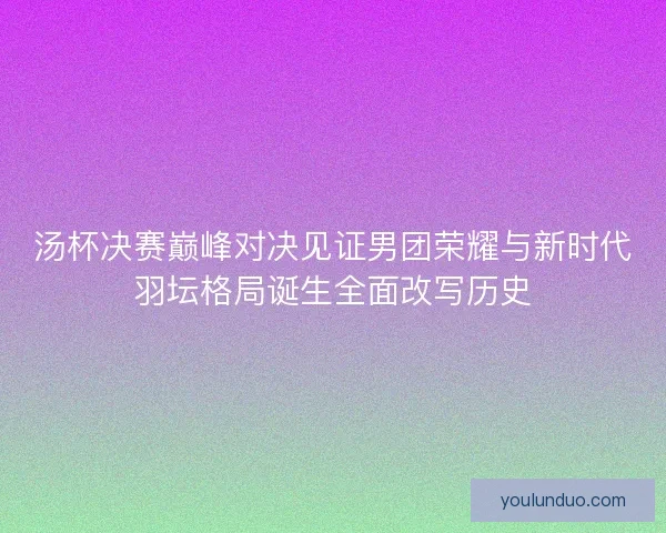 汤杯决赛巅峰对决见证男团荣耀与新时代羽坛格局诞生全面改写历史
