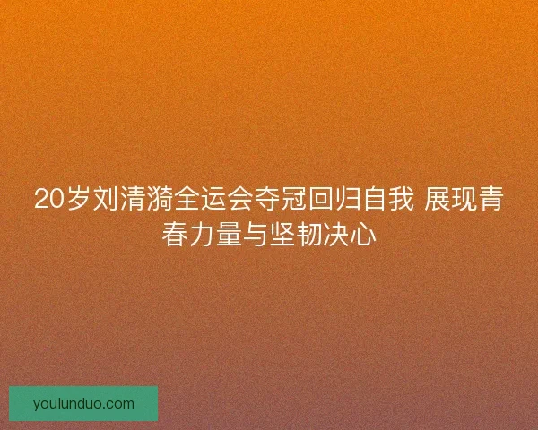 20岁刘清漪全运会夺冠回归自我 展现青春力量与坚韧决心