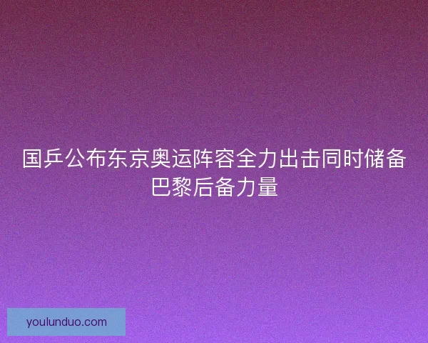 国乒公布东京奥运阵容全力出击同时储备巴黎后备力量