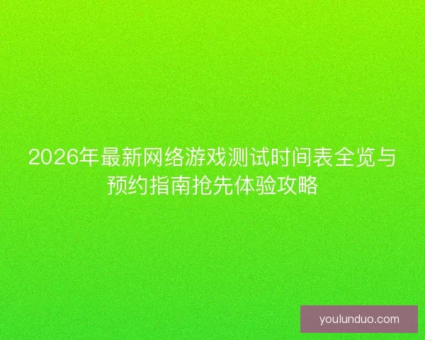 2026年最新网络游戏测试时间表全览与预约指南抢先体验攻略