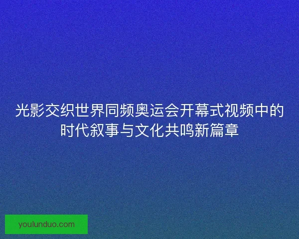 光影交织世界同频奥运会开幕式视频中的时代叙事与文化共鸣新篇章