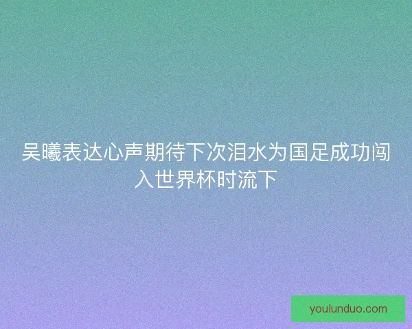 吴曦表达心声期待下次泪水为国足成功闯入世界杯时流下