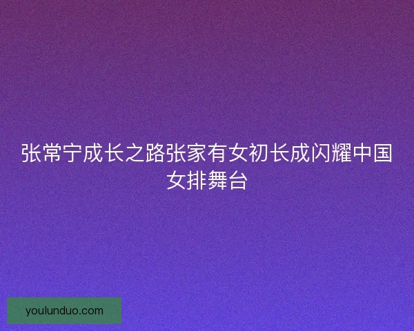 张常宁成长之路张家有女初长成闪耀中国女排舞台