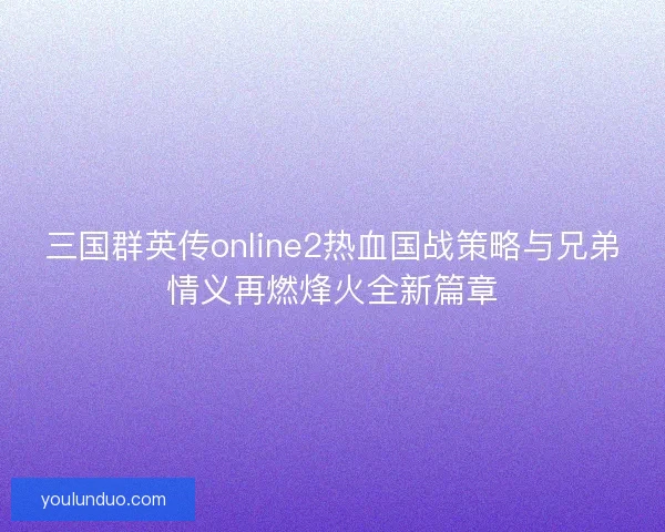 三国群英传online2热血国战策略与兄弟情义再燃烽火全新篇章 三国群英传online2热血国战策略与兄弟情义再燃烽火全新篇章