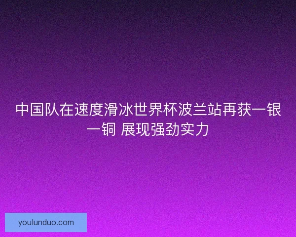 中国队在速度滑冰世界杯波兰站再获一银一铜 展现强劲实力 中国队在速度滑冰世界杯波兰站再获一银一铜 展现强劲实力
