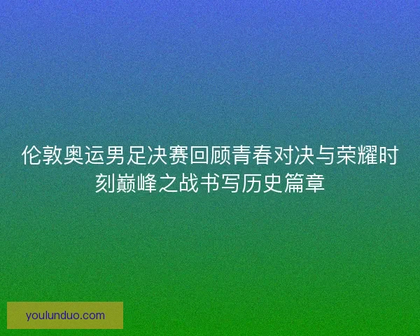 伦敦奥运男足决赛回顾青春对决与荣耀时刻巅峰之战书写历史篇章 伦敦奥运男足决赛回顾青春对决与荣耀时刻巅峰之战书写历史篇章