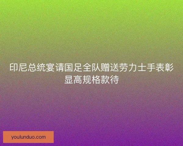 印尼总统宴请国足全队赠送劳力士手表彰显高规格款待 印尼总统宴请国足全队赠送劳力士手表彰显高规格款待