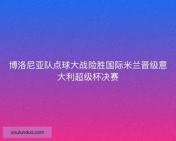 博洛尼亚队点球大战险胜国际米兰晋级意大利超级杯决赛 博洛尼亚队点球大战险胜国际米兰晋级意大利超级杯决赛