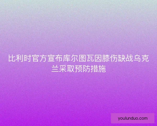 比利时官方宣布库尔图瓦因膝伤缺战乌克兰采取预防措施 比利时官方宣布库尔图瓦因膝伤缺战乌克兰采取预防措施