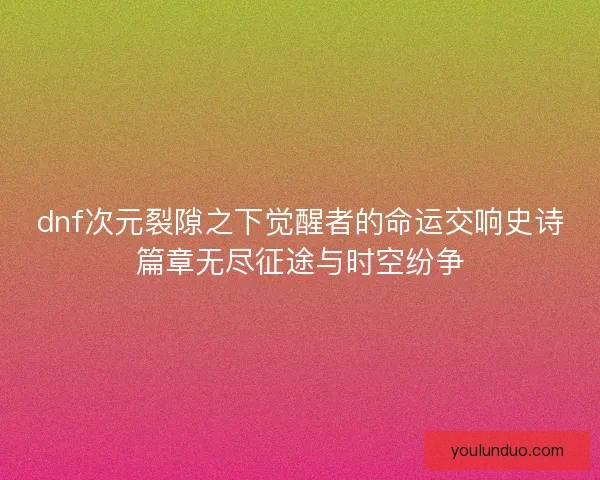 dnf次元裂隙之下觉醒者的命运交响史诗篇章无尽征途与时空纷争 dnf次元裂隙之下觉醒者的命运交响史诗篇章无尽征途与时空纷争