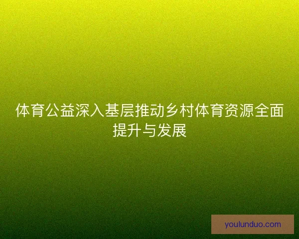 体育公益深入基层推动乡村体育资源全面提升与发展