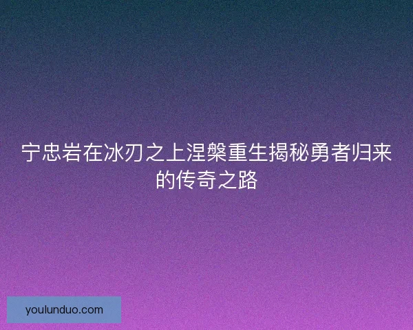 宁忠岩在冰刃之上涅槃重生揭秘勇者归来的传奇之路 宁忠岩在冰刃之上涅槃重生揭秘勇者归来的传奇之路