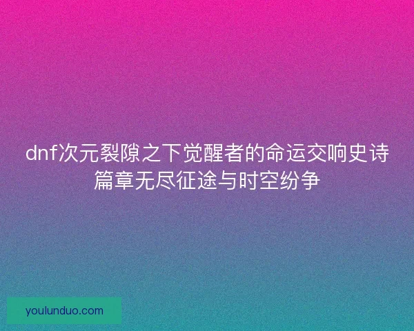 dnf次元裂隙之下觉醒者的命运交响史诗篇章无尽征途与时空纷争