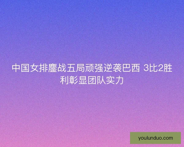 中国女排鏖战五局顽强逆袭巴西 3比2胜利彰显团队实力 中国女排鏖战五局顽强逆袭巴西 3比2胜利彰显团队实力