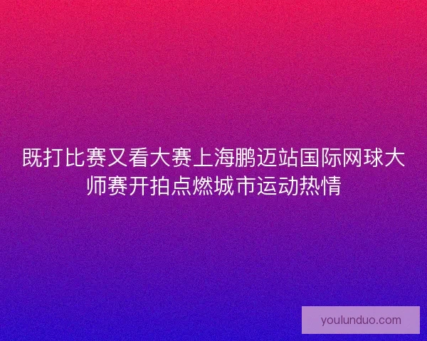 既打比赛又看大赛上海鹏迈站国际网球大师赛开拍点燃城市运动热情