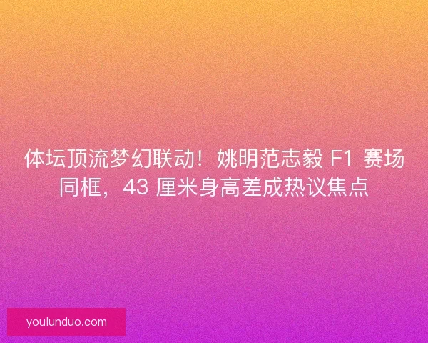 体坛顶流梦幻联动！姚明范志毅 F1 赛场同框，43 厘米身高差成热议焦点