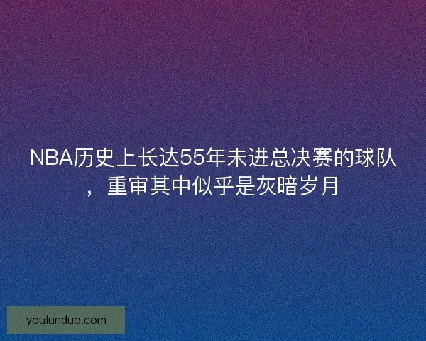 NBA历史上长达55年未进总决赛的球队,重审其中似乎是灰暗岁月 NBA历史上长达55年未进总决赛的球队,重审其中似乎是灰暗岁月