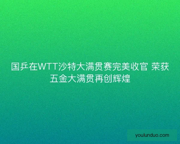 国乒在WTT沙特大满贯赛完美收官 荣获五金大满贯再创辉煌
