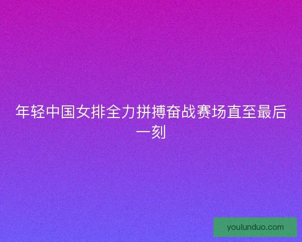 年轻中国女排全力拼搏奋战赛场直至最后一刻