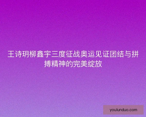 王诗玥柳鑫宇三度征战奥运见证团结与拼搏精神的完美绽放 王诗玥柳鑫宇三度征战奥运见证团结与拼搏精神的完美绽放