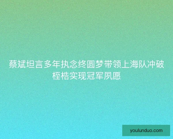 蔡斌坦言多年执念终圆梦带领上海队冲破桎梏实现冠军夙愿 蔡斌坦言多年执念终圆梦带领上海队冲破桎梏实现冠军夙愿