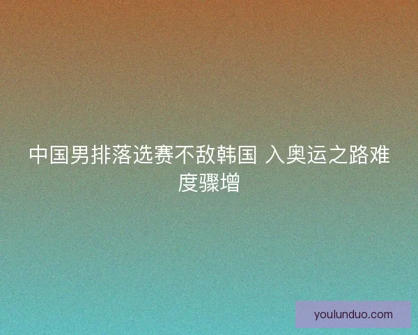 中国男排落选赛不敌韩国 入奥运之路难度骤增 中国男排落选赛不敌韩国 入奥运之路难度骤增