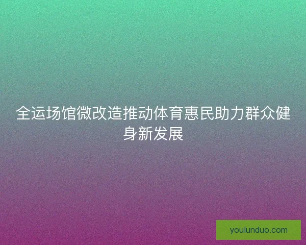全运场馆微改造推动体育惠民助力群众健身新发展