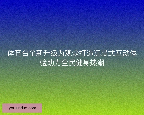 体育台全新升级为观众打造沉浸式互动体验助力全民健身热潮 体育台全新升级为观众打造沉浸式互动体验助力全民健身热潮