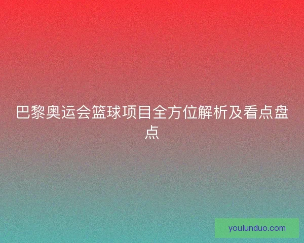 巴黎奥运会篮球项目全方位解析及看点盘点 巴黎奥运会篮球项目全方位解析及看点盘点